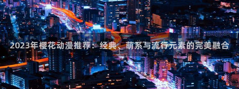 歪歪漫画樱花：2023年樱花动漫推荐：经典、萌系与流行元素的完美融合